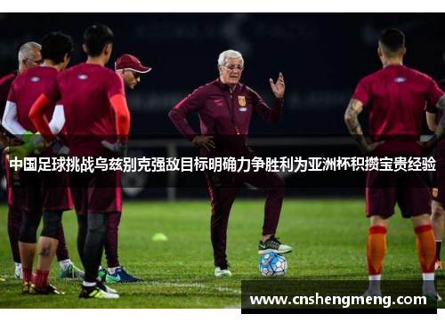 中国足球挑战乌兹别克强敌目标明确力争胜利为亚洲杯积攒宝贵经验