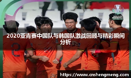 2020亚青赛中国队与韩国队激战回顾与精彩瞬间分析